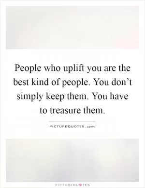 People who uplift you are the best kind of people. You don’t simply keep them. You have to treasure them Picture Quote #1