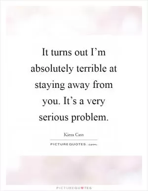 It turns out I’m absolutely terrible at staying away from you. It’s a very serious problem Picture Quote #1