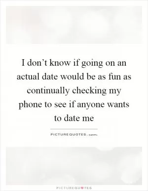 I don’t know if going on an actual date would be as fun as continually checking my phone to see if anyone wants to date me Picture Quote #1