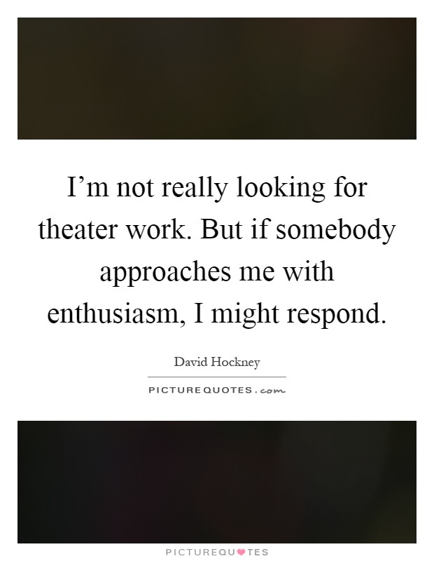 I'm not really looking for theater work. But if somebody approaches me with enthusiasm, I might respond Picture Quote #1