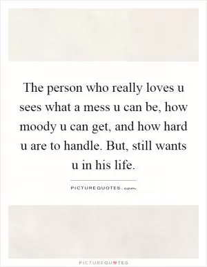 The person who really loves u sees what a mess u can be, how moody u can get, and how hard u are to handle. But, still wants u in his life Picture Quote #1