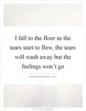 I fall to the floor as the tears start to flow, the tears will wash away but the feelings won’t go Picture Quote #1