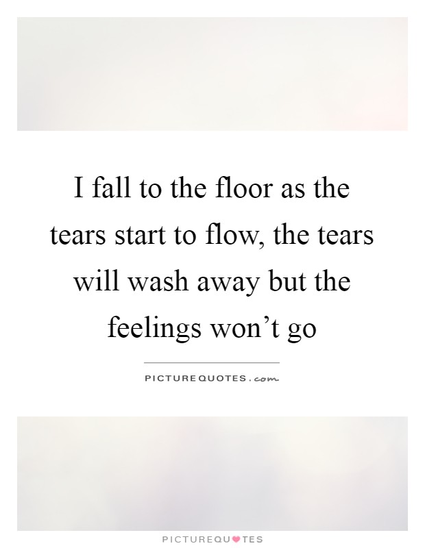 I fall to the floor as the tears start to flow, the tears will wash away but the feelings won't go Picture Quote #1