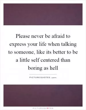 Please never be afraid to express your life when talking to someone, like its better to be a little self centered than boring as hell Picture Quote #1