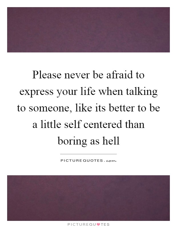 Please never be afraid to express your life when talking to someone, like its better to be a little self centered than boring as hell Picture Quote #1