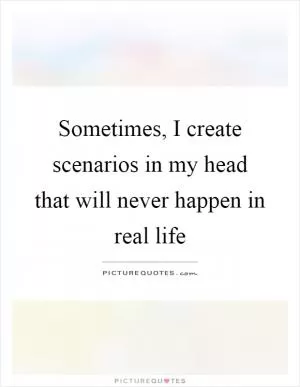 Sometimes, I create scenarios in my head that will never happen in real life Picture Quote #1