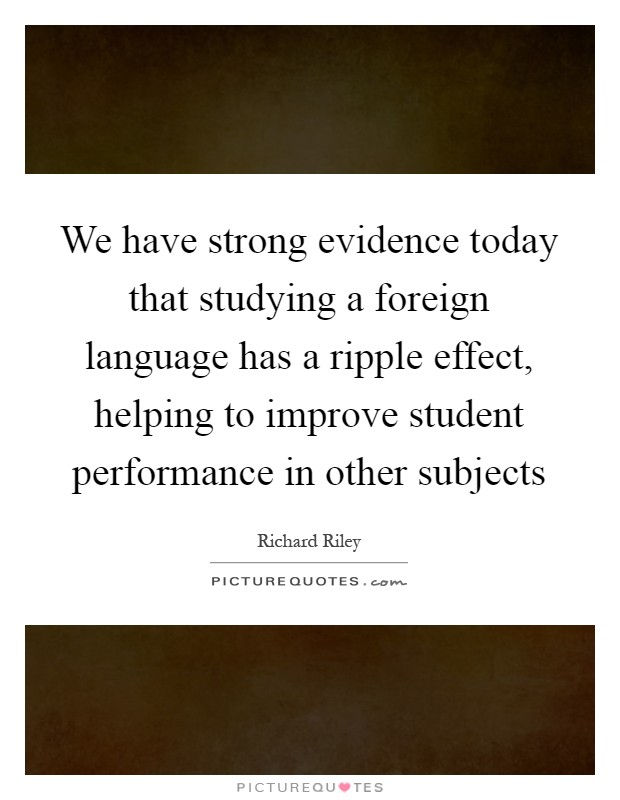 We have strong evidence today that studying a foreign language has a ripple effect, helping to improve student performance in other subjects Picture Quote #1
