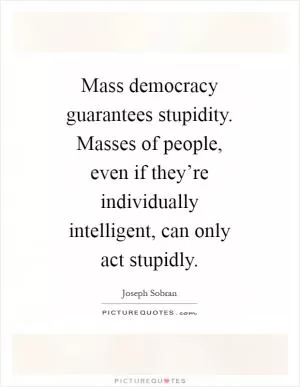 Mass democracy guarantees stupidity. Masses of people, even if they’re individually intelligent, can only act stupidly Picture Quote #1