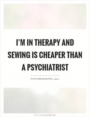 I’m in therapy and sewing is cheaper than a psychiatrist Picture Quote #1