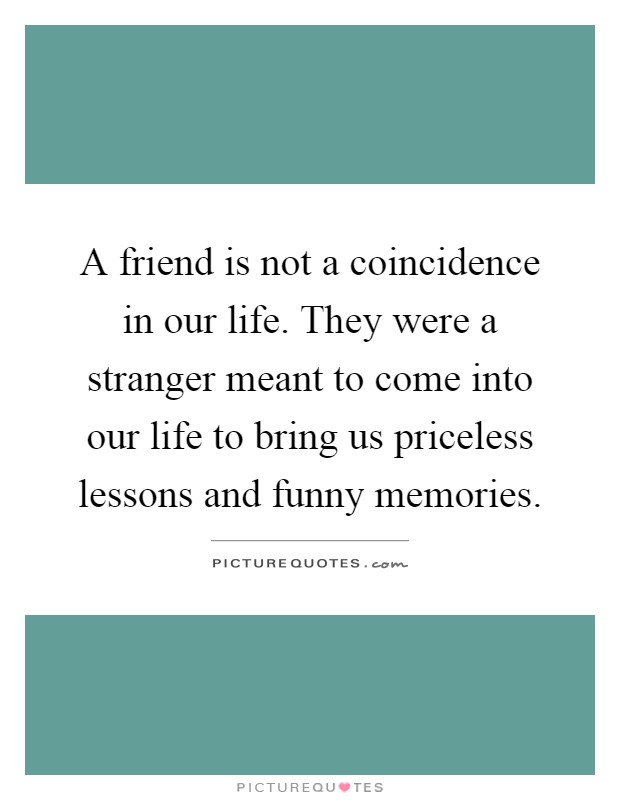 A friend is not a coincidence in our life. They were a stranger meant to come into our life to bring us priceless lessons and funny memories Picture Quote #1