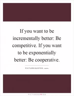 If you want to be incrementally better: Be competitive. If you want to be exponentially better: Be cooperative Picture Quote #1