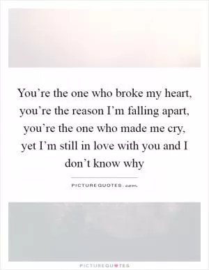 You’re the one who broke my heart, you’re the reason I’m falling apart, you’re the one who made me cry, yet I’m still in love with you and I don’t know why Picture Quote #1
