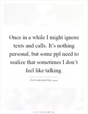 Once in a while I might ignore texts and calls. It’s nothing personal, but some ppl need to realize that sometimes I don’t feel like talking Picture Quote #1