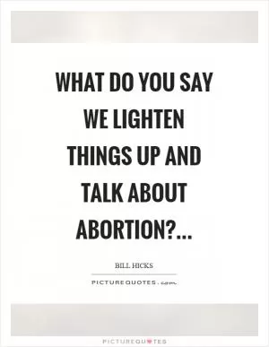 What do you say we lighten things up and talk about abortion? Picture Quote #1