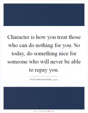 Character is how you treat those who can do nothing for you. So today, do something nice for someone who will never be able to repay you Picture Quote #1