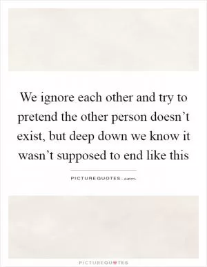 We ignore each other and try to pretend the other person doesn’t exist, but deep down we know it wasn’t supposed to end like this Picture Quote #1