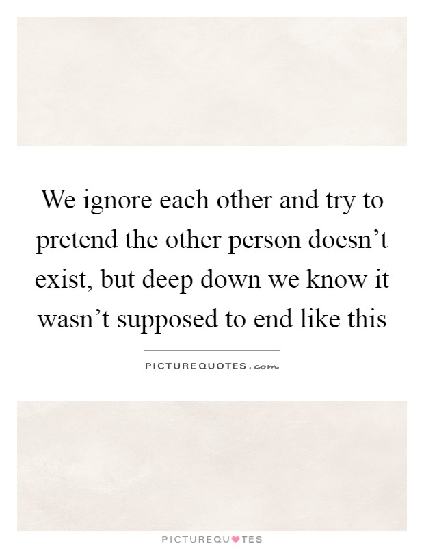 We ignore each other and try to pretend the other person doesn't exist, but deep down we know it wasn't supposed to end like this Picture Quote #1