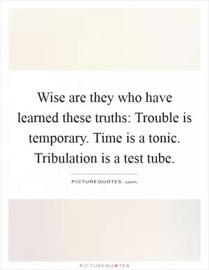 Wise are they who have learned these truths: Trouble is temporary. Time is a tonic. Tribulation is a test tube Picture Quote #1