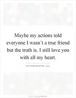Maybe my actions told everyone I wasn’t a true friend but the truth is. I still love you with all my heart Picture Quote #1