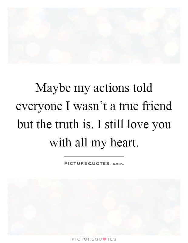 Maybe my actions told everyone I wasn't a true friend but the truth is. I still love you with all my heart Picture Quote #1