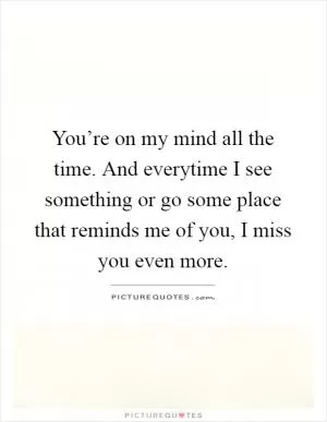 You’re on my mind all the time. And everytime I see something or go some place that reminds me of you, I miss you even more Picture Quote #1