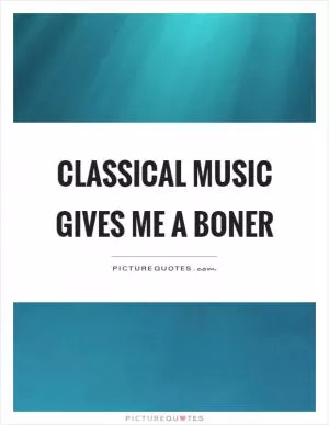 Classical music gives me a boner Picture Quote #1