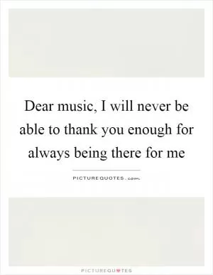 Dear music, I will never be able to thank you enough for always being there for me Picture Quote #1