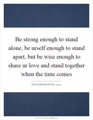 Be strong enough to stand alone, be urself enough to stand apart, but be wise enough to share ur love and stand together when the time comes Picture Quote #1