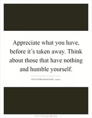 Appreciate what you have, before it’s taken away. Think about those that have nothing and humble yourself Picture Quote #1