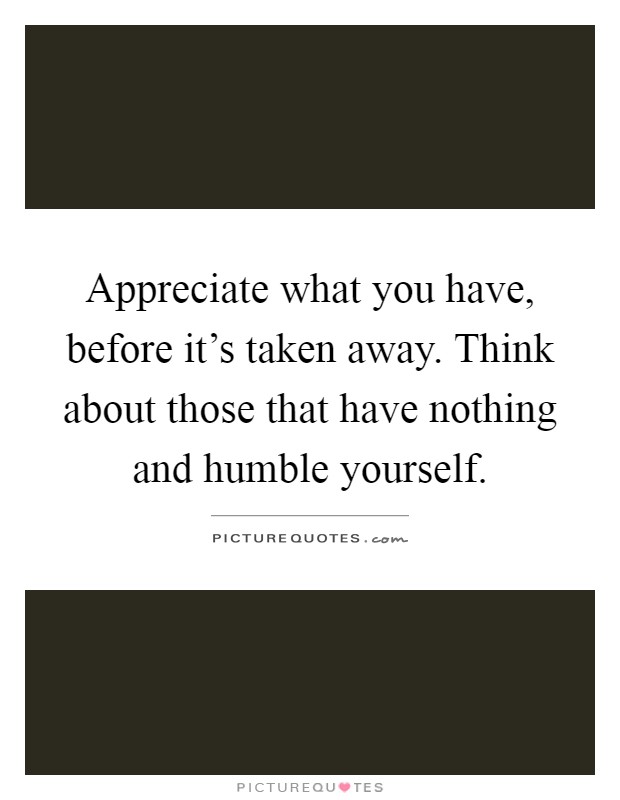 Appreciate what you have, before it's taken away. Think about those that have nothing and humble yourself Picture Quote #1