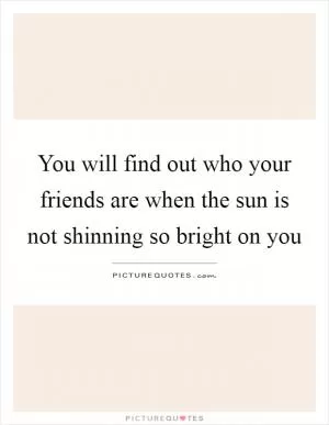 You will find out who your friends are when the sun is not shinning so bright on you Picture Quote #1