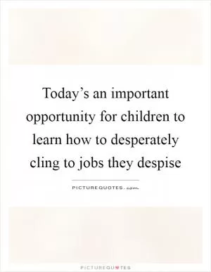Today’s an important opportunity for children to learn how to desperately cling to jobs they despise Picture Quote #1