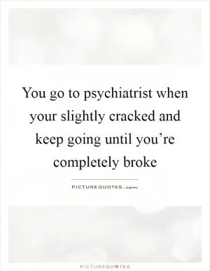 You go to psychiatrist when your slightly cracked and keep going until you’re completely broke Picture Quote #1