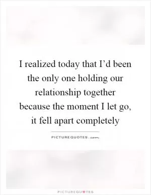 I realized today that I’d been the only one holding our relationship together because the moment I let go, it fell apart completely Picture Quote #1