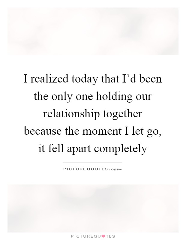 I realized today that I'd been the only one holding our relationship together because the moment I let go, it fell apart completely Picture Quote #1