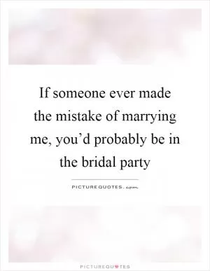 If someone ever made the mistake of marrying me, you’d probably be in the bridal party Picture Quote #1