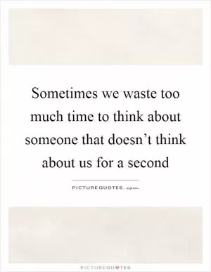 Sometimes we waste too much time to think about someone that doesn’t think about us for a second Picture Quote #1