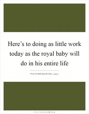 Here’s to doing as little work today as the royal baby will do in his entire life Picture Quote #1