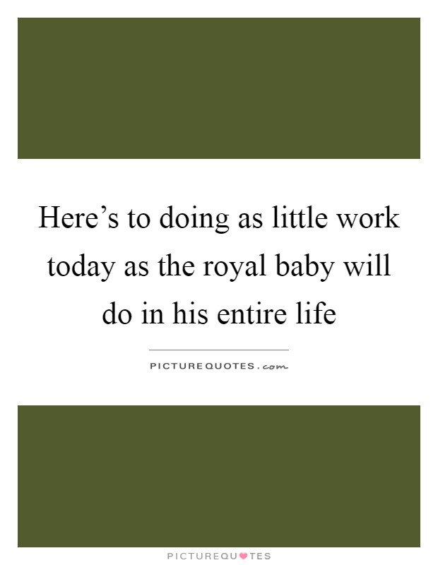 Here's to doing as little work today as the royal baby will do in his entire life Picture Quote #1
