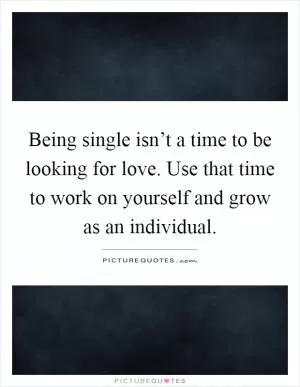 Being single isn’t a time to be looking for love. Use that time to work on yourself and grow as an individual Picture Quote #1