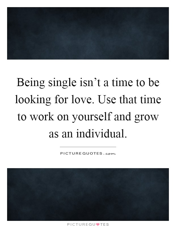 Being single isn't a time to be looking for love. Use that time to work on yourself and grow as an individual Picture Quote #1