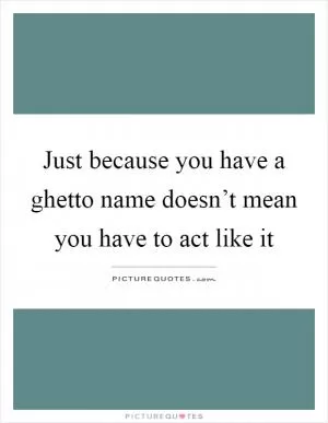 Just because you have a ghetto name doesn’t mean you have to act like it Picture Quote #1