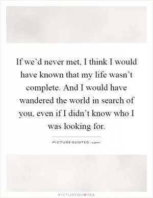 If we’d never met, I think I would have known that my life wasn’t complete. And I would have wandered the world in search of you, even if I didn’t know who I was looking for Picture Quote #1