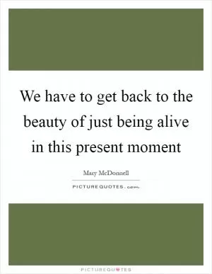 We have to get back to the beauty of just being alive in this present moment Picture Quote #1