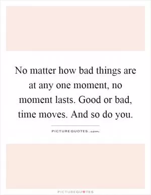 No matter how bad things are at any one moment, no moment lasts. Good or bad, time moves. And so do you Picture Quote #1