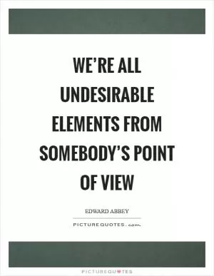 We’re all undesirable elements from somebody’s point of view Picture Quote #1