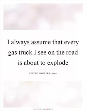 I always assume that every gas truck I see on the road is about to explode Picture Quote #1