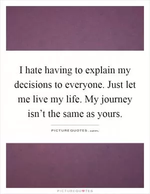 I hate having to explain my decisions to everyone. Just let me live my life. My journey isn’t the same as yours Picture Quote #1