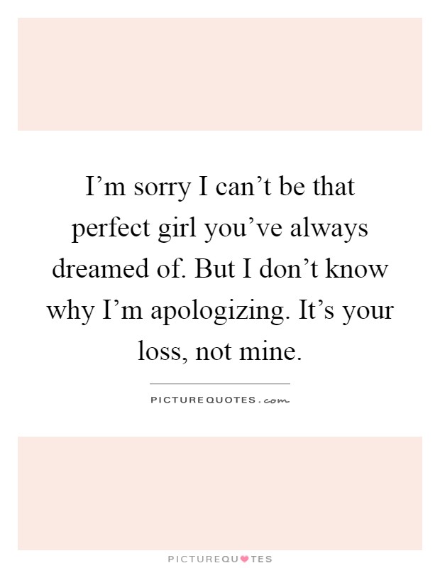 I'm sorry I can't be that perfect girl you've always dreamed of. But I don't know why I'm apologizing. It's your loss, not mine Picture Quote #1