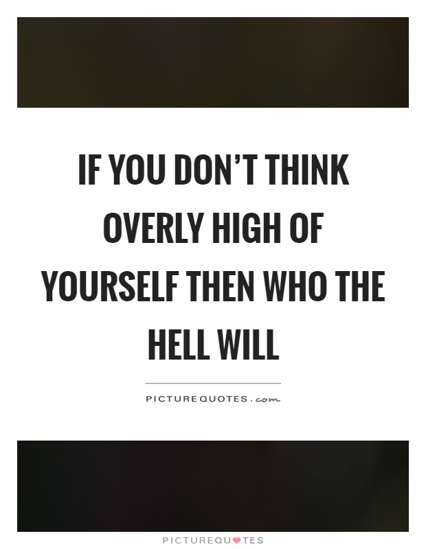 If you don't think overly high of yourself then who the hell will Picture Quote #1